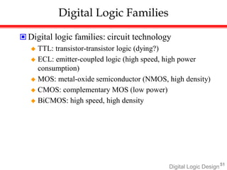 Digital Logic Design51
Digital Logic Families
 Digital logic families: circuit technology
 TTL: transistor-transistor logic (dying?)
 ECL: emitter-coupled logic (high speed, high power
consumption)
 MOS: metal-oxide semiconductor (NMOS, high density)
 CMOS: complementary MOS (low power)
 BiCMOS: high speed, high density
 