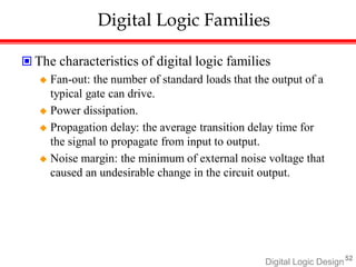 Digital Logic Design52
Digital Logic Families
 The characteristics of digital logic families
 Fan-out: the number of standard loads that the output of a
typical gate can drive.
 Power dissipation.
 Propagation delay: the average transition delay time for
the signal to propagate from input to output.
 Noise margin: the minimum of external noise voltage that
caused an undesirable change in the circuit output.
 