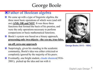 6
Digital Logic Design
George Boole
Father of Boolean algebra
 He came up with a type of linguistic algebra, the
three most basic operations of which were (and still
are) AND, OR and NOT. It was these three
functions that formed the basis of his premise, and
were the only operations necessary to perform
comparisons or basic mathematical functions.
 Boole’s system was based on a binary approach,
processing only two objects - the yes-no, true-false,
on-off, zero-one approach.
 Surprisingly, given his standing in the academic
community, Boole's idea was either criticized or
completely ignored by the majority of his peers.
 Eventually, one bright student, claude shunnon(1916-
2001), picked up the idea and ran with it
George Boole (1815 - 1864)
 