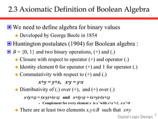 7
Digital Logic Design
2.3 Axiomatic Definition of Boolean Algebra
 We need to define algebra for binary values
 Developed by George Boole in 1854
 Huntington postulates (1904) for Boolean algebra :
 B = {0, 1} and two binary operations, (+) and (.)
 Closure with respect to operator (+) and operator (.)
 Identity element 0 for operator (+) and 1 for operator (.)
 Commutativity with respect to (+) and (.)
x+y = y+x, x·y = y·x
 Distributivity of (.) over (+), and (+) over (.)
x·(y+z) = (x·y)+(x·z) and x+(y·z) = (x+y)·(x+z)
 Complement for every element x is x’ with x+x’=1, x·x’=0
 There are at least two elements x,yB such that xy
 