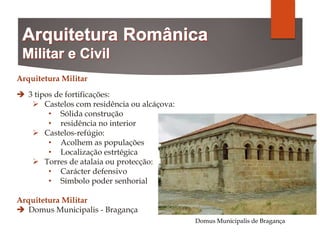 Arquitetura Militar
 3 tipos de fortificações:
 Castelos com residência ou alcáçova:
• Sólida construção
• residência no interior
 Castelos-refúgio:
• Acolhem as populações
• Localização estrtégica
 Torres de atalaia ou protecção:
• Carácter defensivo
• Símbolo poder senhorial
Arquitetura Militar
 Domus Municipalis - Bragança
Domus Municipalis de Bragança
 