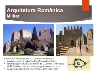 Castelo de Guimarães, séc. X-XII(castelo residência);
• fundado no séc. X pela Condessa Mumadona Dias;
• reformulação românica no tempo de D. Afonso Henriques e
de D. Sancho, com a torre de menagem dentro da cerca;
• na época gótica amplia-se e recebe as torres em redor
 