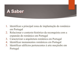 1. Identificar a principal zona de implantação do românico
em Portugal
2. Relacionar o contexto histórico da reconquista com a
expansão do românico em Portugal
3. Caracterizar a arquitetura românica em Portugal
4. Identificar monumentos românicos em Portugal
5. Identificar edificios pertencentes à arte moçárabe em
Portugal
 