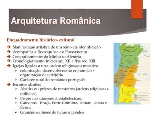 Enquadramento histórico- cultural
 Manifestação artística de um reino em identificação
 Acompanha a Reconquista e o Povoamento
 Geograficamente: do Minho ao Alentejo
 Cronologicamente: inícios séc. XII a fins séc. XIII
 Igrejas ligadas a uma ordem religiosa ou mosteiro
 colonização, desenvolvimento económico e
organização do território
 Carácter rural do românico português
 Encomendantes:
 Abades ou priores de mosteiros (ordens religiosas e
militares)
 Bispos nas dioceses já estabelecidas:
 Catedrais - Braga, Porto Coimbra, Tomar, Lisboa e
Évora
 Grandes senhores de terras e castelos
 