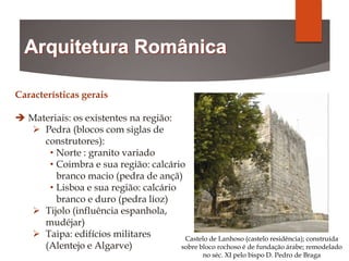 Características gerais
 Materiais: os existentes na região:
 Pedra (blocos com siglas de
construtores):
• Norte : granito variado
• Coimbra e sua região: calcário
branco macio (pedra de ançã)
• Lisboa e sua região: calcário
branco e duro (pedra lioz)
 Tijolo (influência espanhola,
mudéjar)
 Taipa: edifícios militares
(Alentejo e Algarve)
Castelo de Lanhoso (castelo residência); construída
sobre bloco rochoso é de fundação árabe; remodelado
no séc. XI pelo bispo D. Pedro de Braga
 
