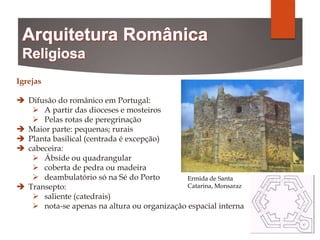 Igrejas
 Difusão do românico em Portugal:
 A partir das dioceses e mosteiros
 Pelas rotas de peregrinação
 Maior parte: pequenas; rurais
 Planta basilical (centrada é excepção)
 cabeceira:
 Ábside ou quadrangular
 coberta de pedra ou madeira
 deambulatório só na Sé do Porto
 Transepto:
 saliente (catedrais)
 nota-se apenas na altura ou organização espacial interna
Ermida de Santa
Catarina, Monsaraz
 