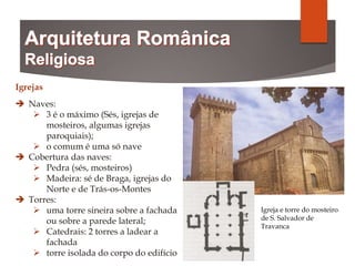 Igrejas
 Naves:
 3 é o máximo (Sés, igrejas de
mosteiros, algumas igrejas
paroquiais);
 o comum é uma só nave
 Cobertura das naves:
 Pedra (sés, mosteiros)
 Madeira: sé de Braga, igrejas do
Norte e de Trás-os-Montes
 Torres:
 uma torre sineira sobre a fachada
ou sobre a parede lateral;
 Catedrais: 2 torres a ladear a
fachada
 torre isolada do corpo do edifício
Igreja e torre do mosteiro
de S. Salvador de
Travanca
 