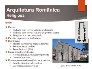 Igrejas
 Portais:
 Fachada com torres: volume disfarçado
 Fachada sem torres: volume de pedra saliente
 Tímpano: vai desaparecendo
 Paredes espessas, contrafortadas
 Iluminação:
 Frestas (cabeceira e alçados laterais)
 Rosácea (mais tardia)
 Torre lanterna (Sés)
 Elementos de construção:
 Arco redondo, nem sempre perfeito
 Colunas e pilares…
 Decoração com relevos (interior e exterior)
 Função didática e decorativa
 Cachorradas nas cornijas Igreja de Cedofeita, Porto
 