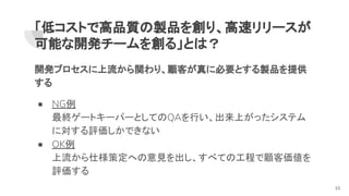 「低コストで高品質の製品を創り、高速リリースが
可能な開発チームを創る」とは？
開発プロセスに上流から関わり、顧客が真に必要とする製品を提供
する
● NG例
最終ゲートキーパーとしてのQAを行い、出来上がったシステム
に対する評価しかできない
● OK例
上流から仕様策定への意見を出し、すべての工程で顧客価値を
評価する
10
 