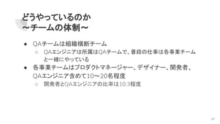 どうやっているのか
～チームの体制～
● QAチームは組織横断チーム
○ QAエンジニアは所属はQAチームで、普段の仕事は各事業チーム
と一緒にやっている
● 各事業チームはプロダクトマネージャー、デザイナー、開発者、
QAエンジニア含めて10～20名程度
○ 開発者とQAエンジニアの比率は10:3程度
17
 