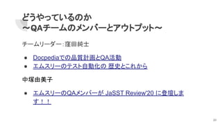 どうやっているのか
～QAチームのメンバーとアウトプット～
チームリーダー：窪田純士
● Docpediaでの品質計画とQA活動
● エムスリーのテスト自動化の 歴史とこれから
中塚由美子
● エムスリーのQAメンバーが JaSST Review'20 に登壇しま
す！！
20
 
