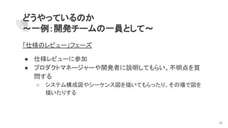 どうやっているのか
～一例：開発チームの一員として～
「仕様のレビュー」フェーズ
● 仕様レビューに参加
● プロダクトマネージャーや開発者に説明してもらい、不明点を質
問する
○ システム構成図やシーケンス図を描いてもらったり、その場で図を
描いたりする
23
 