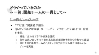 どうやっているのか
～一例：開発チームの一員として～
「コードレビュー」フェーズ
● ここは主に開発者が担当
● QAエンジニアは実装・コードレビューと並行してテスト計画・設計
を実施
○ 特性に合わせてテスト技法を選択
○ 条件の洗い出し等で不安がある箇所は開発者と打ち合わせて確認
○ 設計を同じ事業チームのQAエンジニアに任せる場合は導入とレ
ビューを実施
25
 