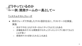 どうやっているのか
～一例：開発チームの一員として～
「システムテスト」フェーズ
● 前のフェーズで作成したテスト設計を元に、テストケースを実装、
実施
○ 自分でやることもテスターさんにやってもらうこともある
○ 非機能系のテストは開発者やセキュリティエンジニアに助けてもらう
ことが多い
○ 探索的テストを取り入れることもある
26
 