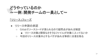 どうやっているのか
～一例：開発チームの一員として～
「リリース」フェーズ
● リリース申請の承認
○ Gitlabでソースコードが見られるので疑問点があれば確認
■ リリース対象と関係なさそうなファイルが対象に入ってないか
○ 今回のリリース対象外とするバグがあれば事前に合意を取る
27
 