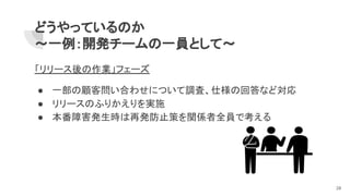 どうやっているのか
～一例：開発チームの一員として～
「リリース後の作業」フェーズ
● 一部の顧客問い合わせについて調査、仕様の回答など対応
● リリースのふりかえりを実施
● 本番障害発生時は再発防止策を関係者全員で考える
28
 
