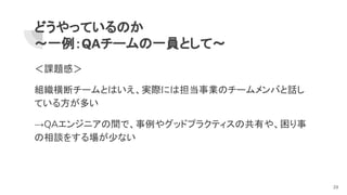 どうやっているのか
～一例：QAチームの一員として～
＜課題感＞
組織横断チームとはいえ、実際には担当事業のチームメンバと話し
ている方が多い
→QAエンジニアの間で、事例やグッドプラクティスの共有や、困り事
の相談をする場が少ない
29
 