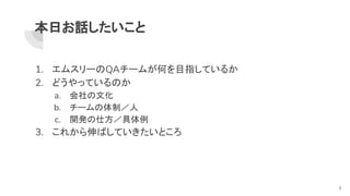 本日お話したいこと
1. エムスリーのQAチームが何を目指しているか
2. どうやっているのか
a. 会社の文化
b. チームの体制／人
c. 開発の仕方／具体例
3. これから伸ばしていきたいところ
3
 