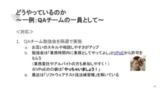 どうやっているのか
～一例：QAチームの一員として～
＜対応＞
1. QAチーム勉強会を隔週で実施
a. お互いのスキルや相談しやすさがアップ
b. 勉強会は「業務時間内に業務としてやってよし」とVPoEから許可を
もらう
（業務委託やアルバイトの方も参加しやすく！）
※VPoEの口癖は「やっちゃいましょう！」
c. 最近は「ソフトウェアテスト技法練習帳」を解いている
30
 