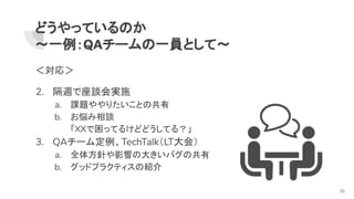 どうやっているのか
～一例：QAチームの一員として～
＜対応＞
2. 隔週で座談会実施
a. 課題ややりたいことの共有
b. お悩み相談
「XXで困ってるけどどうしてる？」
3. QAチーム定例、TechTalk（LT大会）
a. 全体方針や影響の大きいバグの共有
b. グッドプラクティスの紹介
31
 