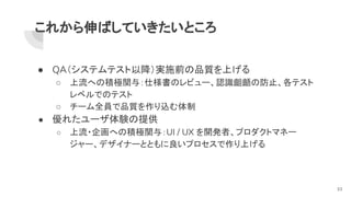 これから伸ばしていきたいところ
● QA（システムテスト以降）実施前の品質を上げる
○ 上流への積極関与：仕様書のレビュー、認識齟齬の防止、各テスト
レベルでのテスト
○ チーム全員で品質を作り込む体制
● 優れたユーザ体験の提供
○ 上流・企画への積極関与：UI / UX を開発者、プロダクトマネー
ジャー、デザイナーとともに良いプロセスで作り上げる
33
 