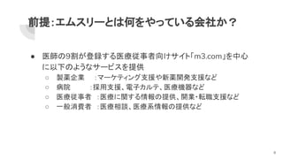 前提：エムスリーとは何をやっている会社か？
● 医師の9割が登録する医療従事者向けサイト「m3.com」を中心
に以下のようなサービスを提供
○ 製薬企業　　：マーケティング支援や新薬開発支援など
○ 病院　　　　：採用支援、電子カルテ、医療機器など
○ 医療従事者　：医療に関する情報の提供、開業・転職支援など
○ 一般消費者　：医療相談、医療系情報の提供など
6
 