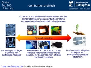 Combustion and fuels
Processing technologies
of biofuels from
sustainable materials
Research expertise
Combustion and emissions characterisation of biofuel
blends/additives in various combustion systems
(via experimental and computational approaches)
In-situ emission mitigation
strategies and
environmental pollutant
abatement
Development and application of cost-
effective computational/experimental
solutions for cleaner and more efficient
combustion systems
Contact: Prof Ng Hoon Kiat (hoonkiat.ng@nottingham.edu.my)
 