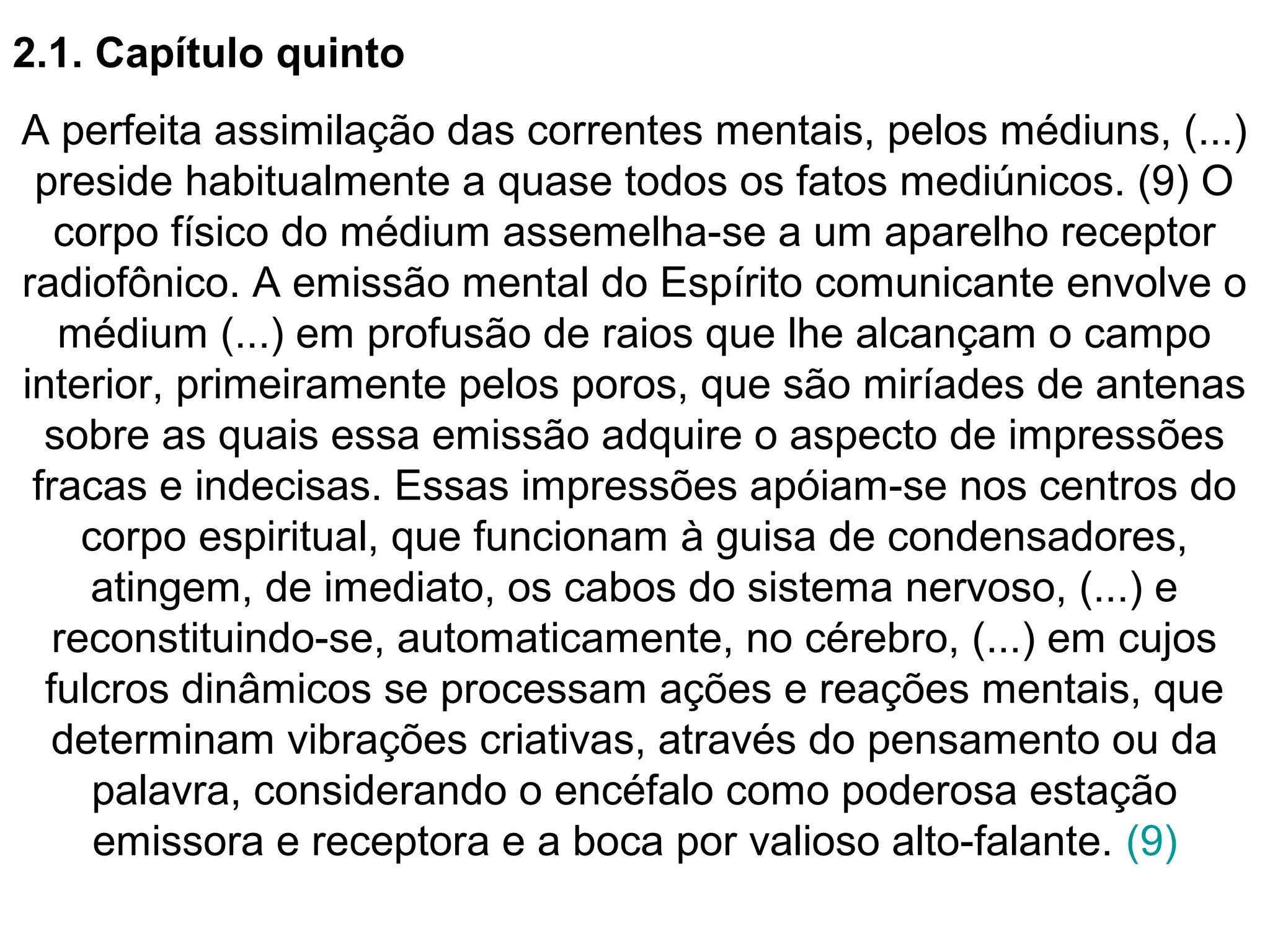 2.1. Capítulo quinto
A perfeita assimilação das correntes mentais, pelos médiuns, (...)
preside habitualmente a quase todos os fatos mediúnicos. (9) O
corpo físico do médium assemelha-se a um aparelho receptor
radiofônico. A emissão mental do Espírito comunicante envolve o
médium (...) em profusão de raios que lhe alcançam o campo
interior, primeiramente pelos poros, que são miríades de antenas
sobre as quais essa emissão adquire o aspecto de impressões
fracas e indecisas. Essas impressões apóiam-se nos centros do
corpo espiritual, que funcionam à guisa de condensadores,
atingem, de imediato, os cabos do sistema nervoso, (...) e
reconstituindo-se, automaticamente, no cérebro, (...) em cujos
fulcros dinâmicos se processam ações e reações mentais, que
determinam vibrações criativas, através do pensamento ou da
palavra, considerando o encéfalo como poderosa estação
emissora e receptora e a boca por valioso alto-falante. (9)
 