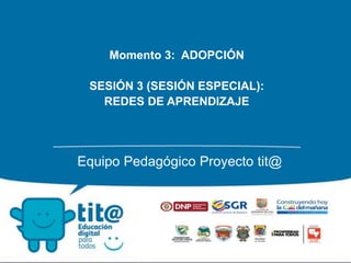 Momento 3: ADOPCIÓN
SESIÓN 3 (SESIÓN ESPECIAL):
REDES DE APRENDIZAJE
Equipo Pedagógico Proyecto tit@
 