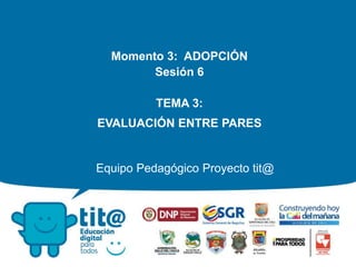 Equipo Pedagógico Proyecto tit@
Momento 3: ADOPCIÓN
Sesión 6
TEMA 3:
EVALUACIÓN ENTRE PARES
 
