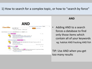 1) How to search for a complex topic, or how to "search by force"

                                                   AND

                                     • Adding AND to a search
                                       forces a database to find
                                       only those items which
                                       contain all of your keywords
                                        eg. habitat AND fracking AND fish


                                     TIP: Use AND when you get
                                     too many results
 
