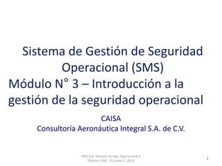 Clasificación: SGC
RO 1-JUN-2012
CAISA
Consultoría Aeronáutica Integral S.A. de C.V.
SMS Sist. Gestión de Seg. Operacional 3
Elaboro: EAQ R1 Junio 1, 2013
1
Sistema de Gestión de Seguridad
Operacional (SMS)
Módulo N° 3 – Introducción a la
gestión de la seguridad operacional
 
