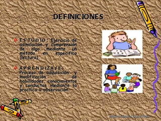 DE FINIC IONE S


 E S T U D I O : Ejercicio de
  asimilación y comprensión
  de algo mediante un
  método      en    especifico
  (lectura).

 A P R E N D IZ A J E :
  Proceso de adquisición y
  modificación            de
  habilidades, conocimientos
  y conductas mediante la
  practica u observación.
 