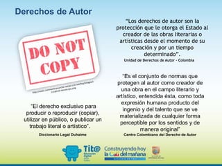 “Es el conjunto de normas que
protegen al autor como creador de
una obra en el campo literario y
artístico, entendida ésta, como toda
expresión humana producto del
ingenio y del talento que se ve
materializada de cualquier forma
perceptible por los sentidos y de
manera original”
Centro Colombiano del Derecho de Autor
Derechos de Autor
“Los derechos de autor son la
protección que le otorga el Estado al
creador de las obras literarias o
artísticas desde el momento de su
creación y por un tiempo
determinado”.
Unidad de Derechos de Autor - Colombia
“El derecho exclusivo para
producir o reproducir (copiar),
utilizar en público, o publicar un
trabajo literal o artístico”.
Diccionario Legal Duhaime
 