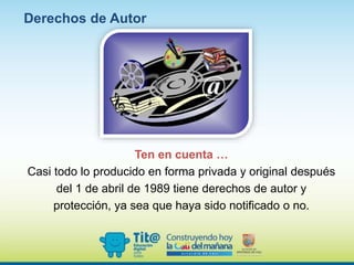 Ten en cuenta …
Casi todo lo producido en forma privada y original después
del 1 de abril de 1989 tiene derechos de autor y
protección, ya sea que haya sido notificado o no.
Derechos de Autor
 