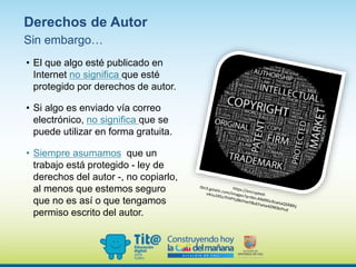 Sin embargo…
• El que algo esté publicado en
Internet no significa que esté
protegido por derechos de autor.
• Si algo es enviado vía correo
electrónico, no significa que se
puede utilizar en forma gratuita.
• Siempre asumamos que un
trabajo está protegido - ley de
derechos del autor -, no copiarlo,
al menos que estemos seguro
que no es así o que tengamos
permiso escrito del autor.
Derechos de Autor
 
