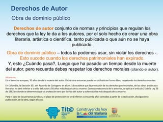 Derechos de autor conjunto de normas y principios que regulan los
derechos que la ley le da a los autores, por el solo hecho de crear una obra
literaria, artística o científica, tanto publicada o que aún no se haya
publicado.
Obra de dominio público – todos la podemos usar, sin violar los derechos -.
Esto sucede cuando los derechos patrimoniales han expirado.
Y, esto ¿Cuándo pasa?, Luego que ha pasado un tiempo desde la muerte
del autor, pero recuerda debes respetar los derechos morales (citando el autor).
Infórmate,
En el derecho europeo, 70 años desde la muerte del autor. Dicha obra entonces puede ser utilizada en forma libre, respetando los derechos morales.
En Colombia, la Decisión 351 del Acuerdo de Cartagena en el art. 18 establece que la protección de los derechos patrimoniales, de las obras artísticas o
literarias no será inferior a la vida del autor y 50 años más después de su muerte. Como consecuencia de lo anterior, se aplica el artículo 21 de la Ley 23
de 1982 en donde se determina que tal protección será por la vida del autor y ochenta años más después de su muerte.
Para el caso de las personas jurídicas, el plazo de protección no será inferior a cincuenta años contados a partir de la realización, divulgación o
publicación, de la obra, según el caso.
Derechos de Autor
Obra de dominio público
 