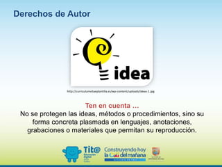 Ten en cuenta …
No se protegen las ideas, métodos o procedimientos, sino su
forma concreta plasmada en lenguajes, anotaciones,
grabaciones o materiales que permitan su reproducción.
Derechos de Autor
http://curriculumvitaeplantilla.es/wp-content/uploads/ideas-1.jpg
 
