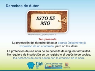 Ten presente…
La protección del derecho de autor abarca únicamente la
expresión de un contenido, pero no las ideas.
La protección de una obra no se necesita de ninguna formalidad.
No requiere de inscripción en un registro o el depósito de copias,
los derechos de autor nacen con la creación de la obra.
Derechos de Autor
http://actualicese.com/_ig/img/fotos/estoesmio.jpg
 
