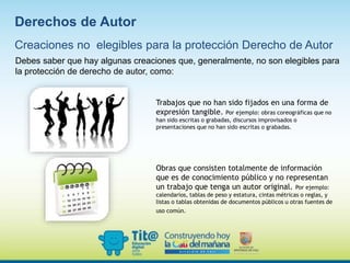 Debes saber que hay algunas creaciones que, generalmente, no son elegibles para
la protección de derecho de autor, como:
Trabajos que no han sido fijados en una forma de
expresión tangible. Por ejemplo: obras coreográficas que no
han sido escritas o grabadas, discursos improvisados o
presentaciones que no han sido escritas o grabadas.
Obras que consisten totalmente de información
que es de conocimiento público y no representan
un trabajo que tenga un autor original. Por ejemplo:
calendarios, tablas de peso y estatura, cintas métricas o reglas, y
listas o tablas obtenidas de documentos públicos u otras fuentes de
uso común.
Creaciones no elegibles para la protección Derecho de Autor
Derechos de Autor
 