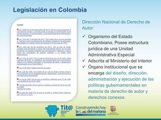 Legislación en Colombia
Dirección Nacional de Derecho de
Autor:
 Organismo del Estado
Colombiano, Posee estructura
jurídica de una Unidad
Administrativa Especial
 Adscrita al Ministerio del Interior
 Órgano institucional que se
encarga del diseño, dirección,
administración y ejecución de las
políticas gubernamentales en
materia de derecho de autor y
derechos conexos
 