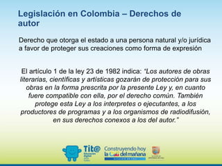 Derecho que otorga el estado a una persona natural y/o jurídica
a favor de proteger sus creaciones como forma de expresión
El artículo 1 de la ley 23 de 1982 indica: “Los autores de obras
literarias, científicas y artísticas gozarán de protección para sus
obras en la forma prescrita por la presente Ley y, en cuanto
fuere compatible con ella, por el derecho común. También
protege esta Ley a los interpretes o ejecutantes, a los
productores de programas y a los organismos de radiodifusión,
en sus derechos conexos a los del autor.”
Legislación en Colombia – Derechos de
autor
 