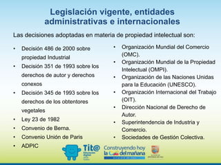 • Decisión 486 de 2000 sobre
propiedad Industrial
• Decisión 351 de 1993 sobre los
derechos de autor y derechos
conexos
• Decisión 345 de 1993 sobre los
derechos de los obtentores
vegetales
• Ley 23 de 1982
• Convenio de Berna.
• Convenio Unión de Paris
• ADPIC
• Organización Mundial del Comercio
(OMC).
• Organización Mundial de la Propiedad
Intelectual (OMPI).
• Organización de las Naciones Unidas
para la Educación (UNESCO).
• Organización Internacional del Trabajo
(OIT).
• Dirección Nacional de Derecho de
Autor.
• Superintendencia de Industria y
Comercio.
• Sociedades de Gestión Colectiva.
Legislación vigente, entidades
administrativas e internacionales
Las decisiones adoptadas en materia de propiedad intelectual son:
 