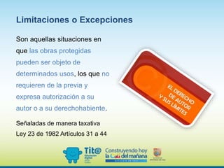 Limitaciones o Excepciones
Son aquellas situaciones en
que las obras protegidas
pueden ser objeto de
determinados usos, los que no
requieren de la previa y
expresa autorización a su
autor o a su derechohabiente.
Señaladas de manera taxativa
Ley 23 de 1982 Artículos 31 a 44
 