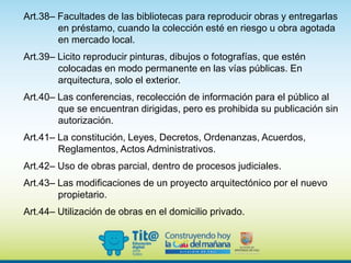 Art.38– Facultades de las bibliotecas para reproducir obras y entregarlas
en préstamo, cuando la colección esté en riesgo u obra agotada
en mercado local.
Art.39– Licito reproducir pinturas, dibujos o fotografías, que estén
colocadas en modo permanente en las vías públicas. En
arquitectura, solo el exterior.
Art.40– Las conferencias, recolección de información para el público al
que se encuentran dirigidas, pero es prohibida su publicación sin
autorización.
Art.41– La constitución, Leyes, Decretos, Ordenanzas, Acuerdos,
Reglamentos, Actos Administrativos.
Art.42– Uso de obras parcial, dentro de procesos judiciales.
Art.43– Las modificaciones de un proyecto arquitectónico por el nuevo
propietario.
Art.44– Utilización de obras en el domicilio privado.
 