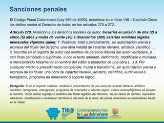 El Código Penal Colombiano (Ley 599 de 2000), establece en el título VIII – Capítulo Cinco
los delitos contra el Derecho de Autor, en los artículos 270 a 272.
Artículo 270. Violación a los derechos morales de autor. Incurrirá en prisión de dos (2) a
cinco (5) años y multa de veinte (20) a doscientos (200) salarios mínimos legales
mensuales vigentes quien: 1. Publique, total o parcialmente, sin autorización previa y
expresa del titular del derecho, una obra inédita de carácter literario, artístico, científico …
2. Inscriba en el registro de autor con nombre de persona distinta del autor verdadero, o
con título cambiado o suprimido, o con el texto alterado, deformado, modificado o mutilado,
o mencionando falsamente el nombre del editor o productor de una obra (…) 3. Por
cualquier medio o procedimiento compendie, mutile o transforme, sin autorización previa o
expresa de su titular, una obra de carácter literario, artístico, científico, audiovisual o
fonograma, programa de ordenador o soporte lógico.
Parágrafo. Si en el soporte material, carátula o presentación de una obra de carácter literario, artístico,
científico, fonograma, videograma, programa de ordenador o soporte lógico, u obra cinematográfica se emplea
el nombre, razón social, logotipo o distintivo del titular legítimo del derecho, en los casos de cambio, supresión,
alteración, modificación o mutilación del título o del texto de la obra, las penas anteriores se aumentarán hasta
en la mitad.
Sanciones penales
 