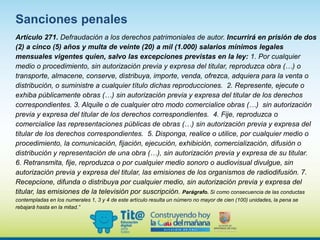 Artículo 271. Defraudación a los derechos patrimoniales de autor. Incurrirá en prisión de dos
(2) a cinco (5) años y multa de veinte (20) a mil (1.000) salarios mínimos legales
mensuales vigentes quien, salvo las excepciones previstas en la ley: 1. Por cualquier
medio o procedimiento, sin autorización previa y expresa del titular, reproduzca obra (…) o
transporte, almacene, conserve, distribuya, importe, venda, ofrezca, adquiera para la venta o
distribución, o suministre a cualquier título dichas reproducciones. 2. Represente, ejecute o
exhiba públicamente obras (…) sin autorización previa y expresa del titular de los derechos
correspondientes. 3. Alquile o de cualquier otro modo comercialice obras (…) sin autorización
previa y expresa del titular de los derechos correspondientes. 4. Fije, reproduzca o
comercialice las representaciones públicas de obras (…) sin autorización previa y expresa del
titular de los derechos correspondientes. 5. Disponga, realice o utilice, por cualquier medio o
procedimiento, la comunicación, fijación, ejecución, exhibición, comercialización, difusión o
distribución y representación de una obra (…), sin autorización previa y expresa de su titular.
6. Retransmita, fije, reproduzca o por cualquier medio sonoro o audiovisual divulgue, sin
autorización previa y expresa del titular, las emisiones de los organismos de radiodifusión. 7.
Recepcione, difunda o distribuya por cualquier medio, sin autorización previa y expresa del
titular, las emisiones de la televisión por suscripción. Parágrafo. Si como consecuencia de las conductas
contempladas en los numerales 1, 3 y 4 de este artículo resulta un número no mayor de cien (100) unidades, la pena se
rebajará hasta en la mitad.”
Sanciones penales
 