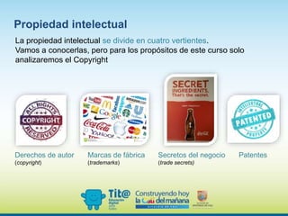 La propiedad intelectual se divide en cuatro vertientes.
Vamos a conocerlas, pero para los propósitos de este curso solo
analizaremos el Copyright
Derechos de autor
(copyright)
Secretos del negocio
(trade secrets)
Marcas de fábrica
(trademarks)
Patentes
Propiedad intelectual
 