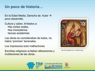 En la Edad Media, Derecho de Autor 
poco desarrollo.
Cultura y saber, limitados a:
las cortes reales,
los monasterios
pocas academias
Las obras se consideraban de todos, no
había “premios” terrenales.
Los impresores eran malhechores
Escribas religiosos evitaban alteraciones y
mutilaciones de las obras.
Un poco de historia…
http://2.bp.blogspot.com.../scriptorium.jpg
 
