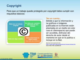 Para que un trabajo quede protegido por copyright debe cumplir con
requisitos básicos:
n el siguiente slide)
Copyright
Ten en cuenta…
Debido a que la información y
las gráficas e imágenes
publicadas en la Internet están
plasmadas en un medio (en este
caso el ciberespacio) que puede
ser accedido, disfrutan del
derecho de autor desde el
momento en que se le publica o
incluye en la Red.
Material extractado del sitio
http://www.uprm.edu/socialsciences/mnunez/temas.htm
SOLO PARA FNES ACADÉMICOS
 